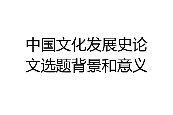 中国文化发展史论文选题背景和意义