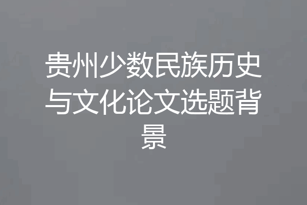贵州少数民族历史与文化论文选题背景