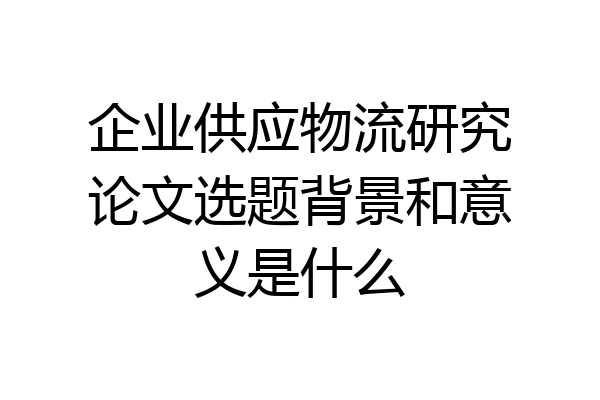 企业供应物流研究论文选题背景和意义是什么