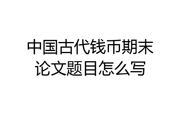 中国古代钱币期末论文题目怎么写