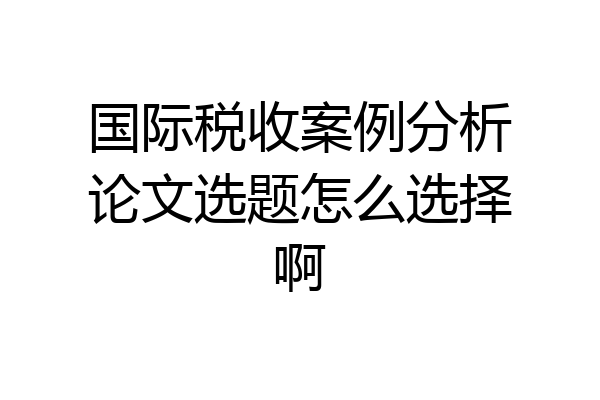 国际税收案例分析论文选题怎么选择啊