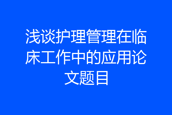 浅谈护理管理在临床工作中的应用论文题目