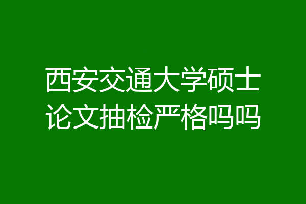 西安交通大学硕士论文抽检严格吗吗