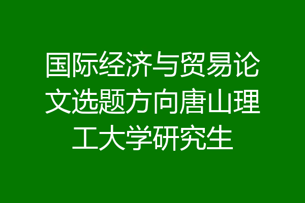 国际经济与贸易论文选题方向唐山理工大学研究生