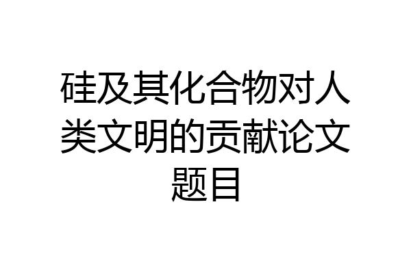 硅及其化合物对人类文明的贡献论文题目