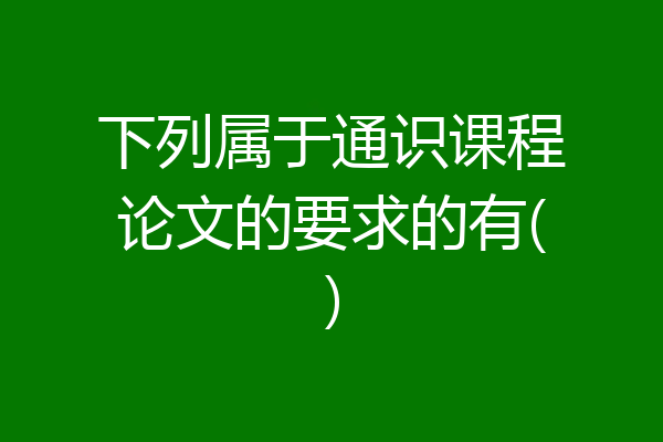下列属于通识课程论文的要求的有()