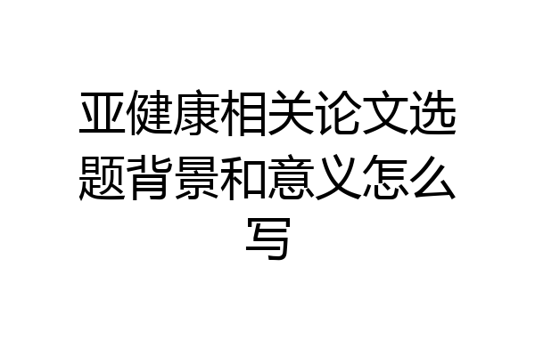亚健康相关论文选题背景和意义怎么写