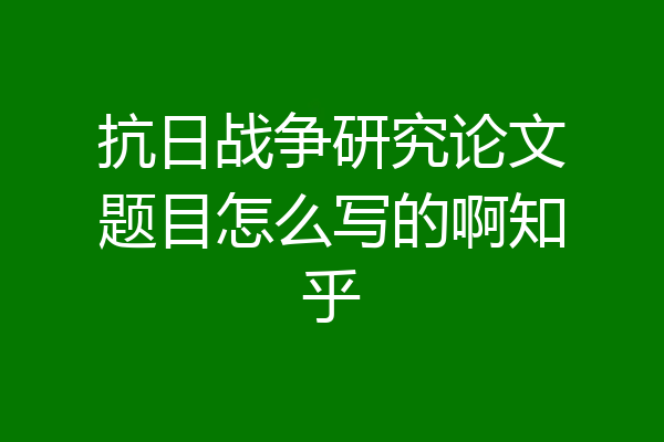 抗日战争研究论文题目怎么写的啊知乎