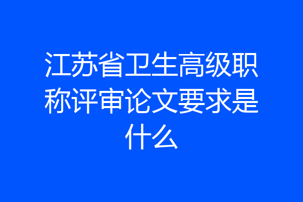 江苏省卫生高级职称评审论文要求是什么