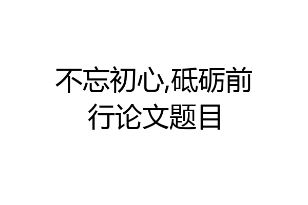 不忘初心,砥砺前行论文题目