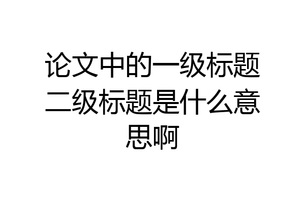 论文中的一级标题二级标题是什么意思啊