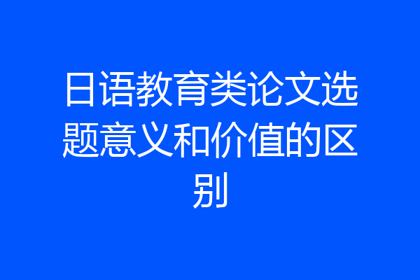 日语教育类论文选题意义和价值的区别
