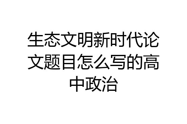 生态文明新时代论文题目怎么写的高中政治