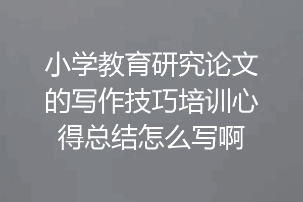 小学教育研究论文的写作技巧培训心得总结怎么写啊