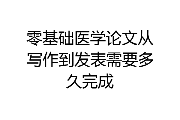 零基础医学论文从写作到发表需要多久完成