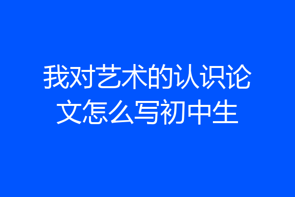 我对艺术的认识论文怎么写初中生
