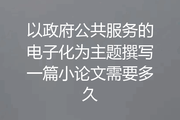 以政府公共服务的电子化为主题撰写一篇小论文需要多久