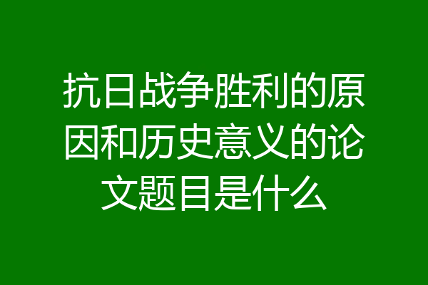 抗日战争胜利的原因和历史意义的论文题目是什么
