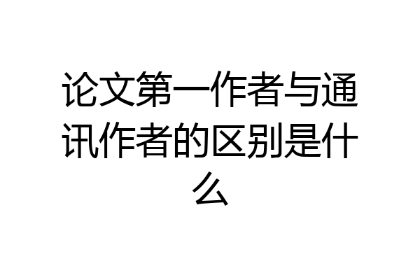 论文第一作者与通讯作者的区别是什么