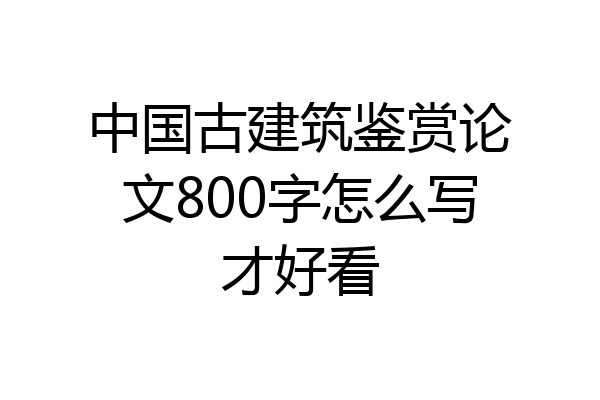 中国古建筑鉴赏论文800字怎么写才好看
