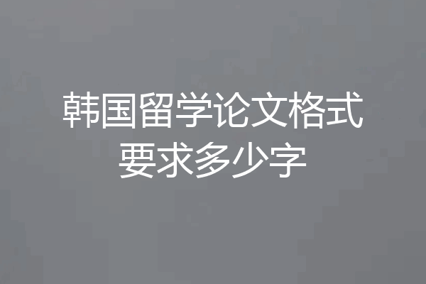 韩国留学论文格式要求多少字