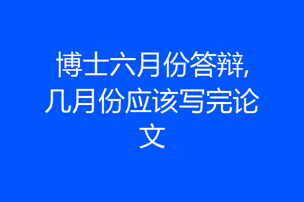 博士六月份答辩,几月份应该写完论文