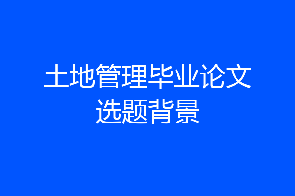 土地管理毕业论文选题背景