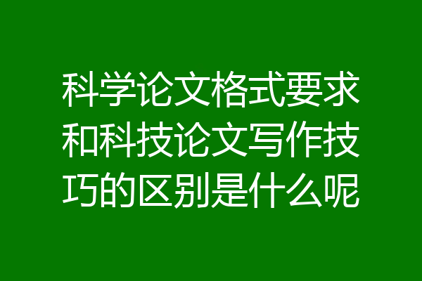 科学论文格式要求和科技论文写作技巧的区别是什么呢
