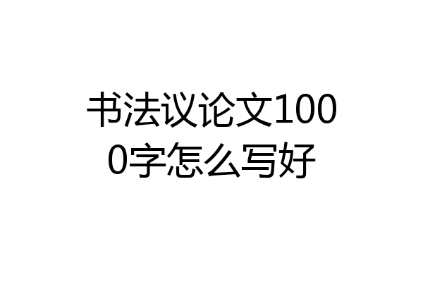 书法议论文1000字怎么写好