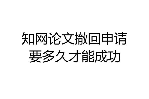 知网论文撤回申请要多久才能成功