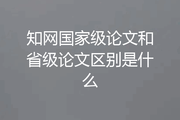 知网国家级论文和省级论文区别是什么