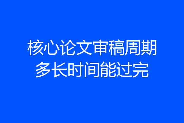 核心论文审稿周期多长时间能过完