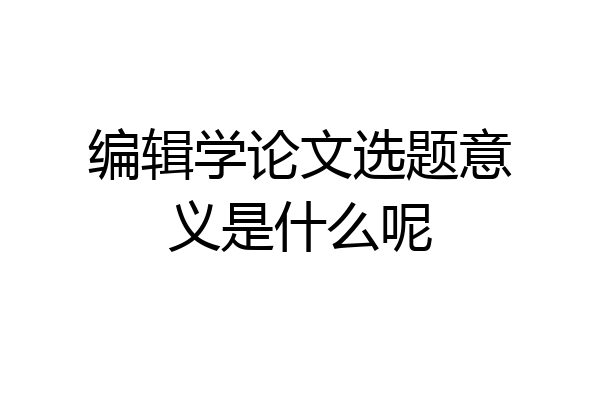 编辑学论文选题意义是什么呢
