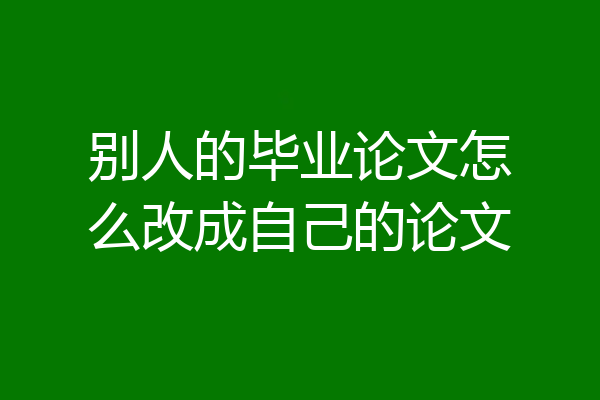 别人的毕业论文怎么改成自己的论文