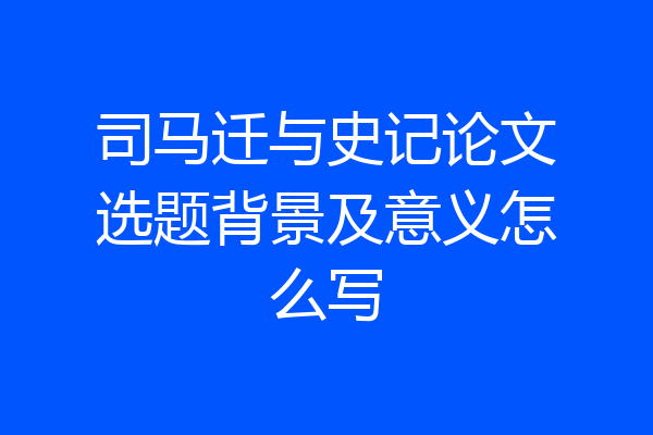 司马迁与史记论文选题背景及意义怎么写