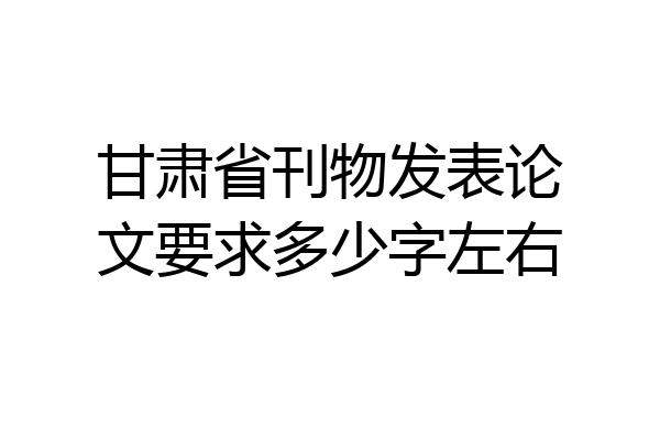 甘肃省刊物发表论文要求多少字左右