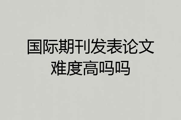 国际期刊发表论文难度高吗吗