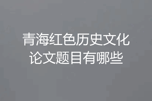 青海红色历史文化论文题目有哪些