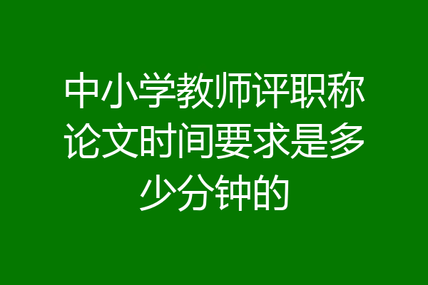 中小学教师评职称论文时间要求是多少分钟的