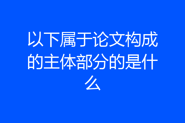 以下属于论文构成的主体部分的是什么
