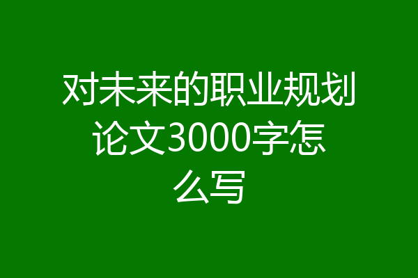 对未来的职业规划论文3000字怎么写