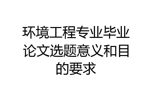 环境工程专业毕业论文选题意义和目的要求