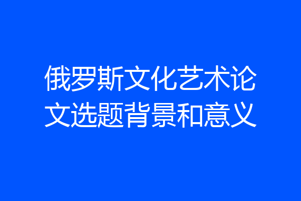俄罗斯文化艺术论文选题背景和意义