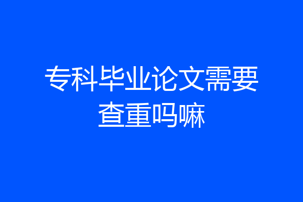 专科毕业论文需要查重吗嘛
