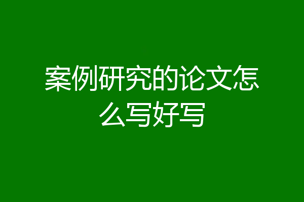 案例研究的论文怎么写好写