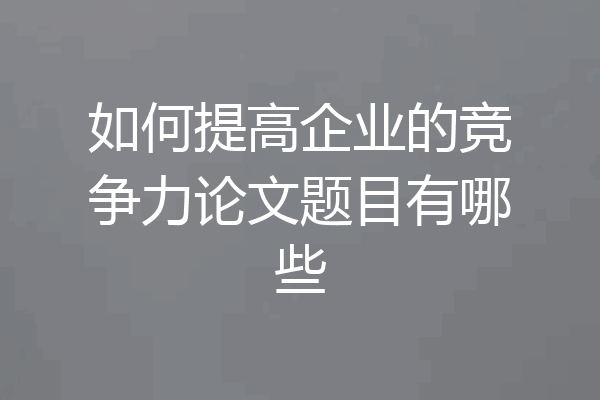 如何提高企业的竞争力论文题目有哪些