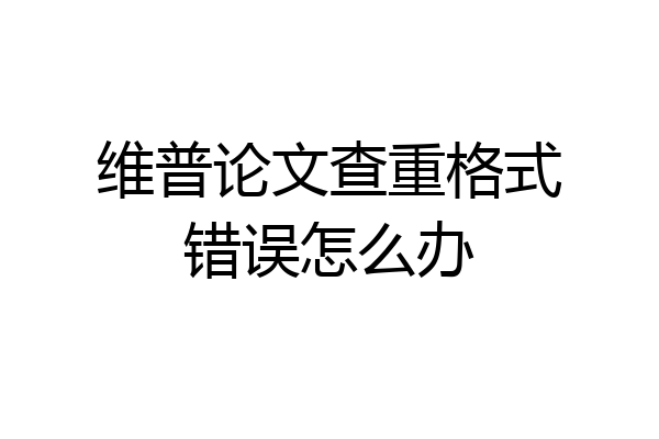 维普论文查重格式错误怎么办