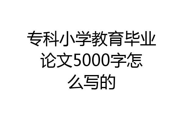 专科小学教育毕业论文5000字怎么写的