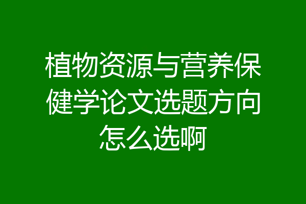 植物资源与营养保健学论文选题方向怎么选啊