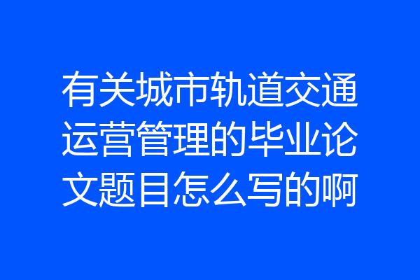 有关城市轨道交通运营管理的毕业论文题目怎么写的啊